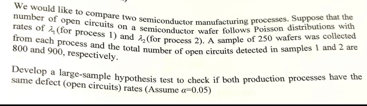 We would like to compare two semiconductor manufacturing processes. Suppose that the
number of open circuits on a semiconductor wafer follows Poisson distributions with
rates of (for process 1) and 22 (for process 2). A sample of 250 wafers was collected
from each process and the total number of open circuits detected in samples 1 and 2 are
800 and 900, respectively.
Develop a large-sample hypothesis test to check if both production processes have the
same defect (open circuits) rates (Assume a=0.05)