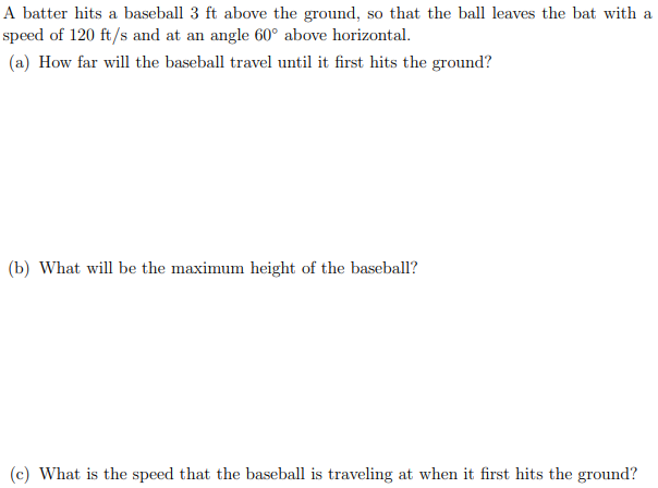 A batter hits a baseball 3 ft above the ground, so that the ball leaves the bat with a
speed of 120 ft/s and at an angle 60° above horizontal.
(a) How far will the baseball travel until it first hits the ground?
(b) What will be the maximum height of the baseball?
(c) What is the speed that the baseball is traveling at when it first hits the ground?