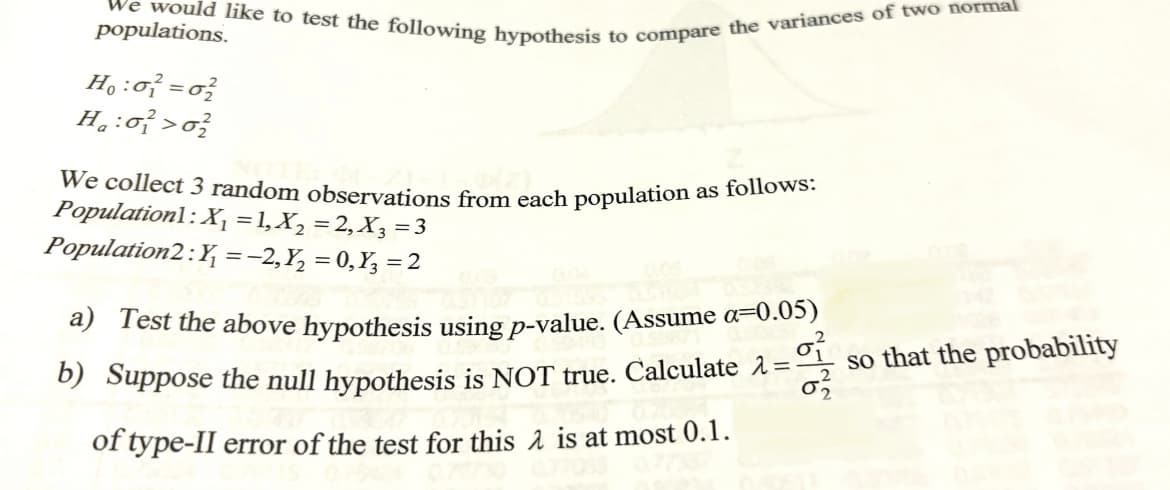 We would like to test the following hypothesis to compare the variances of two normal
populations.
H:σ=σ
We collect 3 random observations from each population as follows:
Population1: X₁ =1,X₂ = 2,X3=3
Population2: Y= −2, Y₂ = 0, Y3 = 2
a) Test the above hypothesis using p-value. (Assume a=0.05)
b) Suppose the null hypothesis is NOT true. Calculate λ=
of type-II error of the test for this λ is at most 0.1.
so that the probability