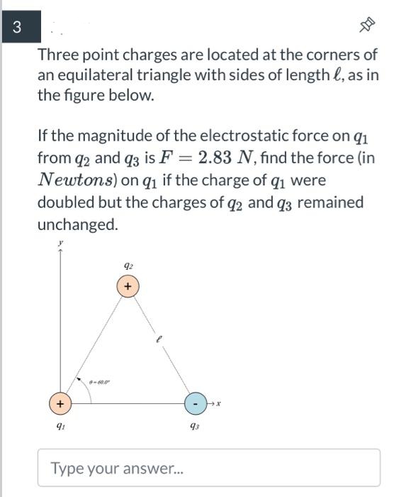 3
Three point charges are located at the corners of
an equilateral triangle with sides of length &, as in
the figure below.
If the magnitude of the electrostatic force on 91
from q2 and q3 is F= 2.83 N, find the force (in
Newtons) on q₁ if the charge of q₁ were
doubled but the charges of 92 and 93 remained
unchanged.
+
91
8-605
92
Type your answer...
--
93
X