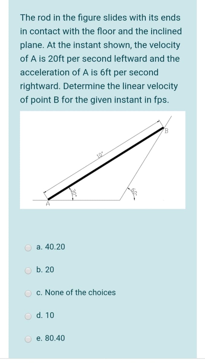 The rod in the figure slides with its ends
in contact with the floor and the inclined
plane. At the instant shown, the velocity
of A is 20ft per second leftward and the
acceleration of A is 6ft per second
rightward. Determine the linear velocity
of point B for the given instant in fps.
10"
A
a. 40.20
b. 20
O c. None of the choices
d. 10
e. 80.40
