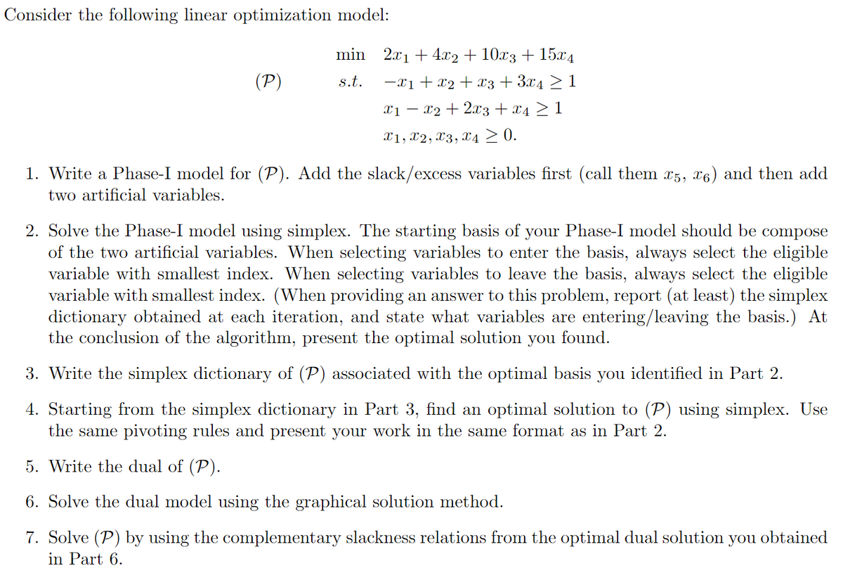 Consider the following linear optimization model:
(P)
s.t.
min 2x₁ +4x2+ 10x3 + 15x4
−X1 + X2 + X3 + 3x4 ≥ 1
X1 - - x2 + 2x3 + x4 ≥ 1
X1, X2, X3, X4 ≥ 0.
1. Write a Phase-I model for (P). Add the slack/excess variables first (call them x5, 6) and then add
two artificial variables.
2. Solve the Phase-I model using simplex. The starting basis of your Phase-I model should be compose
of the two artificial variables. When selecting variables to enter the basis, always select the eligible
variable with smallest index. When selecting variables to leave the basis, always select the eligible
variable with smallest index. (When providing an answer to this problem, report (at least) the simplex
dictionary obtained at each iteration, and state what variables are entering/leaving the basis.) At
the conclusion of the algorithm, present the optimal solution you found.
3. Write the simplex dictionary of (P) associated with the optimal basis you identified in Part 2.
4. Starting from the simplex dictionary in Part 3, find an optimal solution to (P) using simplex. Use
the same pivoting rules and present your work in the same format as in Part 2.
5. Write the dual of (P).
6. Solve the dual model using the graphical solution method.
7. Solve (P) by using the complementary slackness relations from the optimal dual solution you obtained
in Part 6.