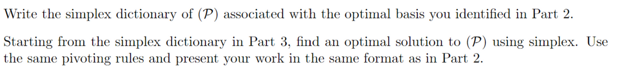 Write the simplex dictionary of (P) associated with the optimal basis you identified in Part 2.
Starting from the simplex dictionary in Part 3, find an optimal solution to (P) using simplex. Use
the same pivoting rules and present your work in the same format as in Part 2.