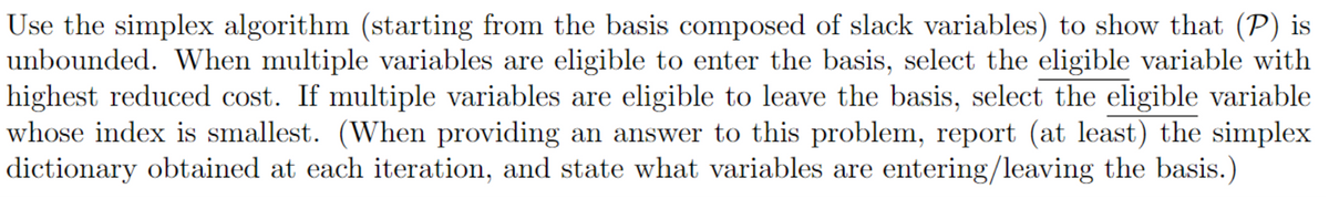 Use the simplex algorithm (starting from the basis composed of slack variables) to show that (P) is
unbounded. When multiple variables are eligible to enter the basis, select the eligible variable with
highest reduced cost. If multiple variables are eligible to leave the basis, select the eligible variable
whose index is smallest. (When providing an answer to this problem, report (at least) the simplex
dictionary obtained at each iteration, and state what variables are entering/leaving the basis.)