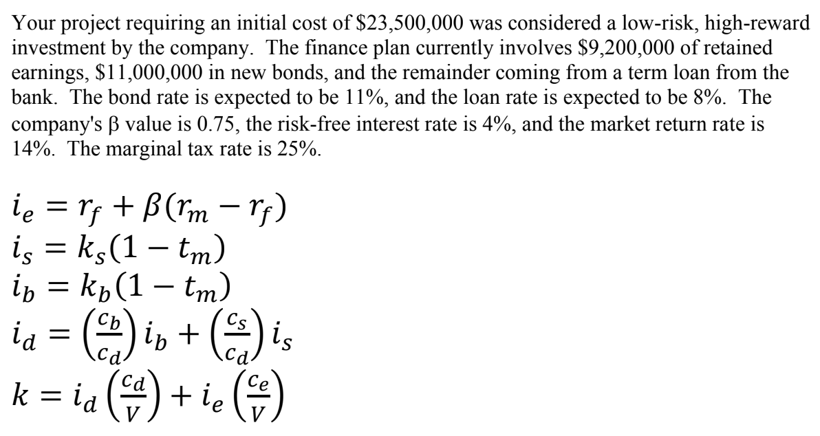 Your project requiring an initial cost of $23,500,000 was considered a low-risk, high-reward
investment by the company. The finance plan currently involves $9,200,000 of retained
earnings, $11,000,000 in new bonds, and the remainder coming from a term loan from the
bank. The bond rate is expected to be 11%, and the loan rate is expected to be 8%. The
company's ẞ value is 0.75, the risk-free interest rate is 4%, and the market return rate is
14%. The marginal tax rate is 25%.
ie= rf + B (rm -rf)
is = ks (1 - tm)
in = kb (1 - tm)
ia = (2) ip + (²) is
k = id (=) + ie (=)