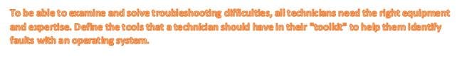 To be able to ecamine and solve troubleshooting dificuities, all technicians need the right equipment
and expertise. Define the tools that a technician should have in their "toolkt" to help them identify
faults with an operating system.

