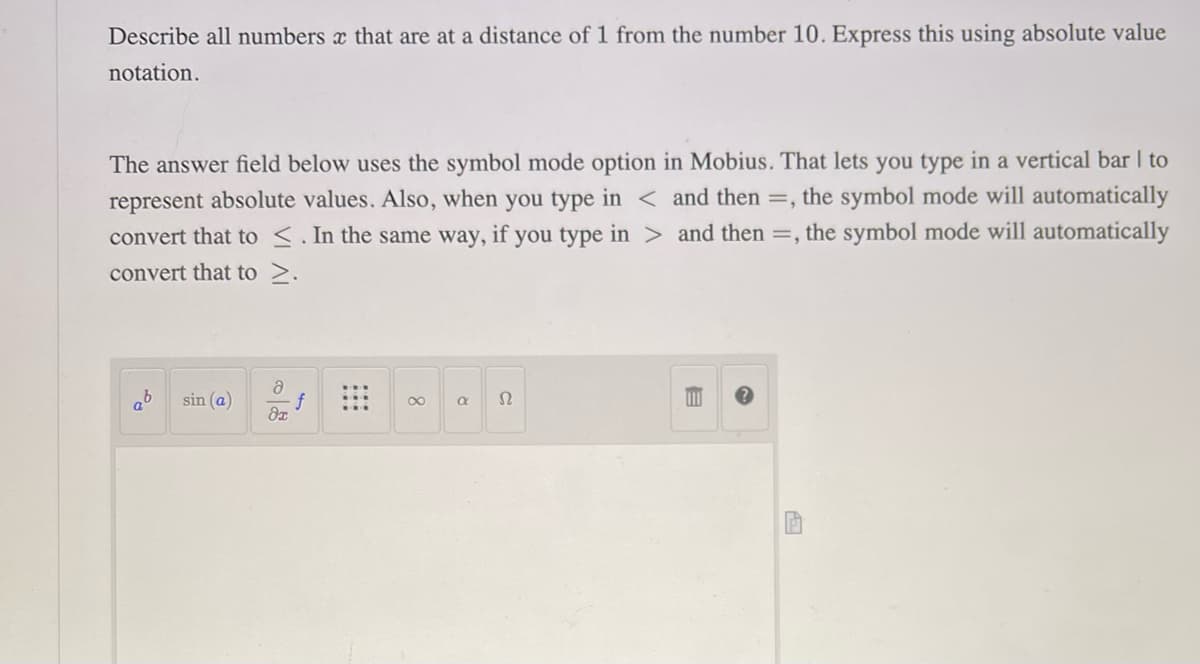 Describe all numbers x that are at a distance of 1 from the number 10. Express this using absolute value
notation.
The answer field below uses the symbol mode option in Mobius. That lets you type in a vertical bar I to
represent absolute values. Also, when you type in < and then =, the symbol mode will automatically
convert that to ≤. In the same way, if you type in > and then =, the symbol mode will automatically
convert that to >.
aº
sin (a)
a
di
f
a
Ω
110