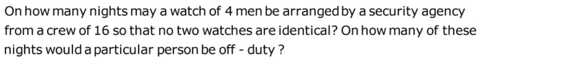 On how many nights may a watch of 4 men be arranged by a security agency
from a crew of 16 so that no two watches are identical? On how many of these
nights would a particular person be off - duty ?
