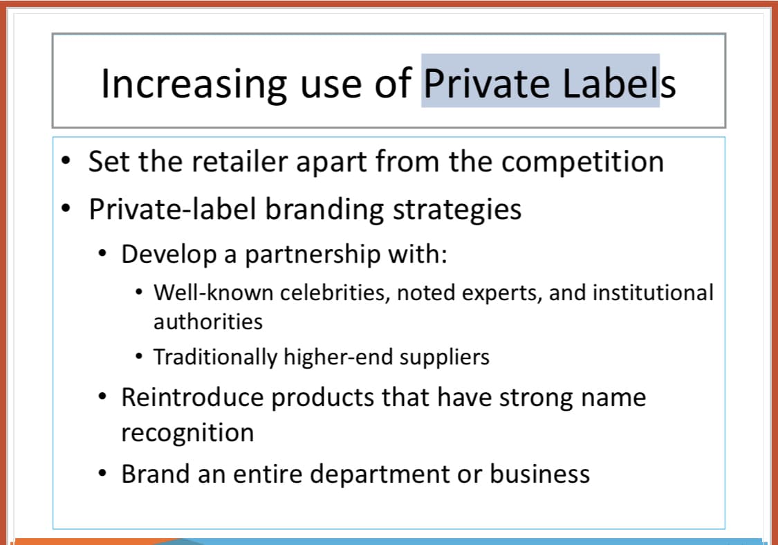 Increasing use of Private Labels
• Set the retailer apart from the competition
• Private-label branding strategies
• Develop a partnership with:
• Well-known celebrities, noted experts, and institutional
authorities
• Traditionally higher-end suppliers
Reintroduce products that have strong name
recognition
Brand an entire department or business
