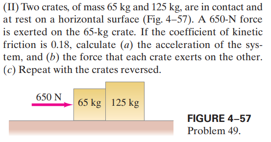 (II) Two crates, of mass 65 kg and 125 kg, are in contact and
at rest on a horizontal surface (Fig. 4-57). A 650-N force
is exerted on the 65-kg crate. If the coefficient of kinetic
friction is 0.18, calculate (a) the acceleration of the sys-
tem, and (b) the force that each crate exerts on the other.
(c) Repeat with the crates reversed.
650 N
65 kg 125 kg
FIGURE 4–57
Problem 49.
