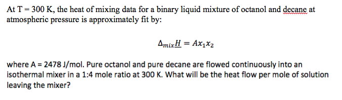 At T = 300 K, the heat of mixing data for a binary liquid mixture of octanol and decane at
atmospheric pressure is approximately fit by:
AmixH = Ax,x2
where A = 2478 J/mol. Pure octanol and pure decane are flowed continuously into an
isothermal mixer in a 1:4 mole ratio at 300 K. What will be the heat flow per mole of solution
leaving the mixer?

