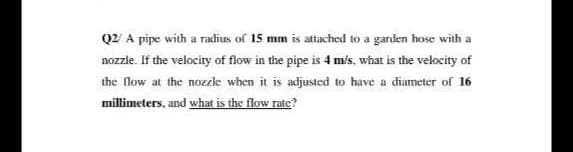 Q2' A pipe with a radius of 15 mm is attached to a garden hose with a
nozzle. If the velocity of flow in the pipe is 4 m/s, what is the velocity of
the flow at the nozle when it is adjusted to have a diameter of 16
millimeters, and what is the flow rate?
