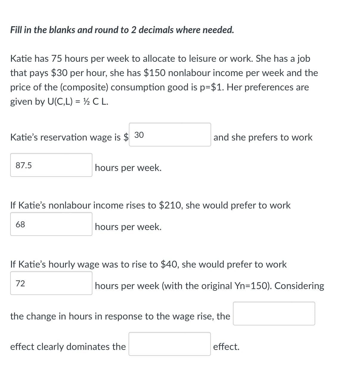 Fill in the blanks and round to 2 decimals where needed.
Katie has 75 hours per week to allocate to leisure or work. She has a job
that pays $30 per hour, she has $150 nonlabour income per week and the
price of the (composite) consumption good is p=$1. Her preferences are
given by U(C,L) = ½ C L.
Katie's reservation wage is $ 30
and she prefers to work
87.5
hours per week.
If Katie's nonlabour income rises to $210, she would prefer to work
68
hours per week.
If Katie's hourly wage was to rise to $40, she would prefer to work
72
hours per week (with the original Yn=150). Considering
the change in hours in response to the wage rise, the
effect clearly dominates the
effect.