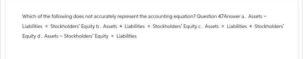 Which of the following does not accurately represent the accounting equation? Question 47Answer a. Assets -
Liabilities = Stockholders' Equity b. Assets Liabilities = Stockholders' Equity c. Assets
Equity d. Assets - Stockholders' Equity = Liabilities
Liabilities + Stockholders'