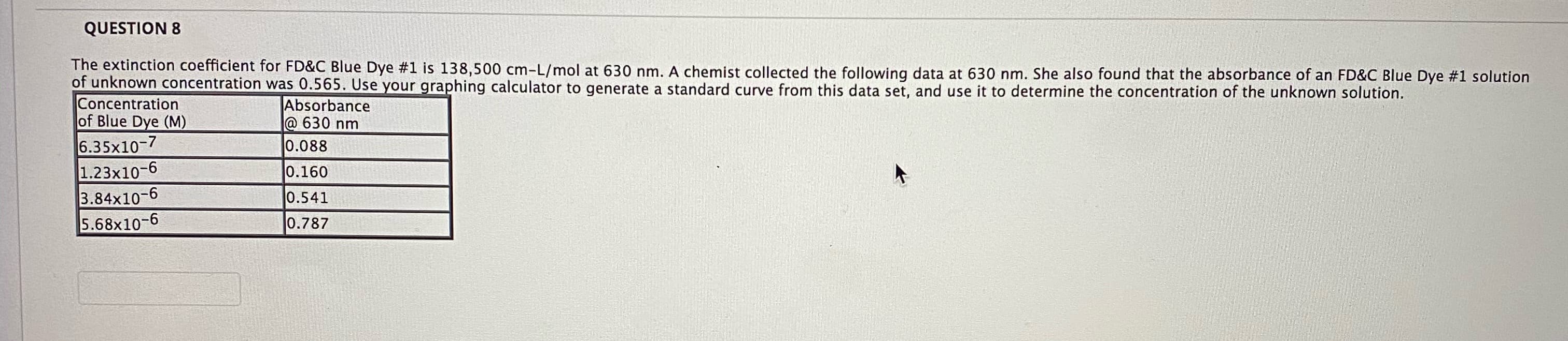 The extinction coefficient for FD&C Blue Dye #1 is 138,500 cm-L/mol at 630 nm. A chemist collected the following data at 630 nm. She also found that the absorbance of an FD&C Blue Dye #1 solution
of unknown concentration was 0.565. Use your graphing calculator to generate a standard curve from this data set, and use it to determine the concentration of the unknown solution.
Concentration
of Blue Dye (M)
6.35x10-7
1.23x10-6
3.84x10-6
5.68x10-6
Absorbance
@ 630 nm
0.088
0.160
0.541
0.787
