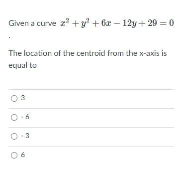 Given a curve x2 + y? + 6x – 12y +29 = 0
The location of the centroid from the x-axis is
equal to
3
O-6
O-3
