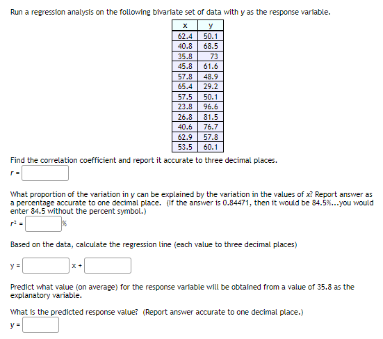 Run a regression analysis on the following bivariate set of data with y as the response variable.
y
62.4
50.1
40.8
68.5
35.8
73
45.8
61.6
57.8
48.9
65.4
29.2
57.5
50.1
23.8
96.6
26.8
81.5
40.6
76.7
62.9
57.8
53.5
60.1
Find the correlation coefficient and report it accurate to three decimal places.
r =
What proportion of the variation in y can be explained by the variation in the values of x? Report answer as
a percentage accurate to one decimal place. (if the answer is 0.84471, then it would be 84.5%...you would
enter 84.5 without the percent symbol.)
r: =
Based on the data, calculate the regression line (each value to three decimal places)
y =
X +
Predict what value (on average) for the response variable will be obtained from a value of 35.8 as the
explanatory variable.
What is the predicted response value? (Report answer accurate to one decimal place.)
y =
