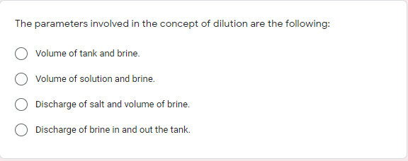The parameters involved in the concept of dilution are the following:
Volume of tank and brine.
Volume of solution and brine.
Discharge of salt and volume of brine.
Discharge of brine in and out the tank.
