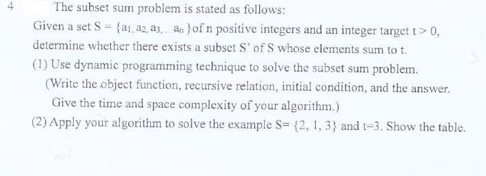 The subset sum problem is stated as follows:
Given a set S = {ai, az, a3. an }of n positive integers and an integer target t > 0,
determine whether there exists a subset S' of S whose elements sum to t.
(1) Use dynamic programming technique to solve the subset sum problem.
(Write the object function, recursive relation, initial condition, and the answer.
Give the time and space complexity of your algorithm.)
(2) Apply your algorithm to solve the example S= {2, 1, 3} and t=3. Show the table.
4,
