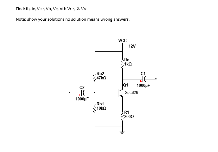 Find: Ib, Ic, Vce, Vb, Vc, Vrb Vre, & Vrc
Note: show your solutions no solution means wrong answers.
C2
THE
1000μF
-Rb2
:47ΚΩ
Rb1
10kΩ
VCC
12V
Rc
1kQ
Q1
C1
de
1000μF
2sc828
R1
2000