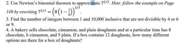 2. Use Newton's binomial theorem to approximate 72/3. Hint: follow the example on Page
2/3
149 by rewriting 72/3 = (8 (1-1)).
3. Find the number of integers between 1 and 10,000 inclusive that are not divisible by 4 or 6
or 9.
4. A bakery sells chocolate, cinnamon, and plain doughnuts and at a particular time has 8
chocolate, 6 cinnamon, and 5 plain. If a box contains 12 doughnuts, how many different
options are there for a box of doughnuts?