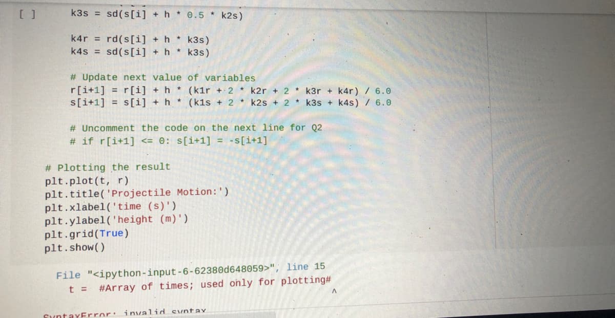 [ ]
k3s = sd(s[i] + h * 0.5 * k2s)
k4r = rd(s[i] + h
* k3s)
k4s = sd(s[i] + h * k3s)
# Update next value of variables
r[i+1] = r[i] + h
s[i+1] = s[i] + h * (k1s + 2 * k2s + 2 * k3s + k4s) / 6.0
* (kir + 2 * k2r + 2 * k3r + k4r) / 6.0
# Uncomment the code on the next line for Q2
# if r[i+1] <= 0: s[i+1] = -s[i+1]
# Plotting the result
plt.plot (t, r)
plt.title('Projectile Motion:')
plt.xlabel('time (s)')
plt.ylabel ('height (m)')
plt.grid(True)
plt.show()
File "<ipython-input-6-62380d648059>", line 15
t =
#Array of times; used only for plotting#
SyntaxError: invaliod syntaY
