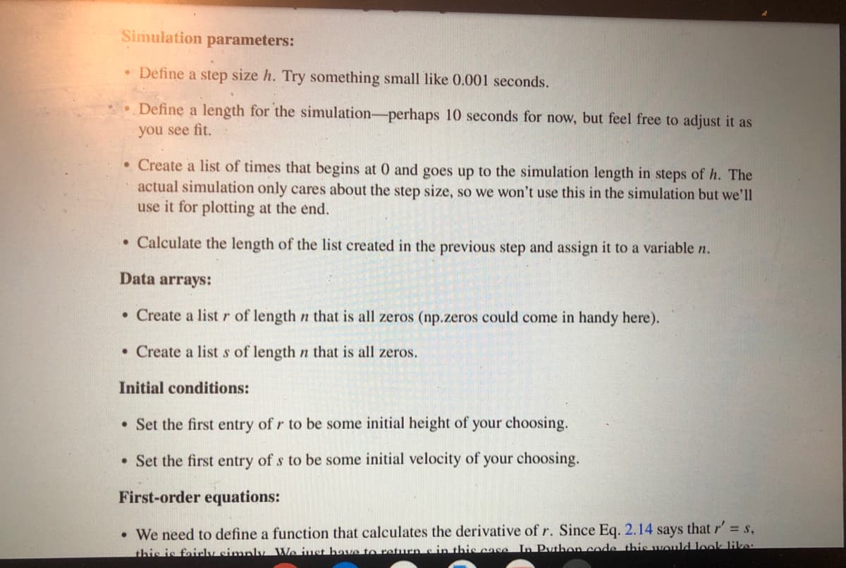 Simulation parameters:
• Define a step size h. Try something small like 0.001 seconds.
• Define a length for the simulation-perhaps 10 seconds for now, but feel free to adjust it as
you see fit.
• Create a list of times that begins at 0 and goes up to the simulation length in steps of h. The
actual simulation only cares about the step size, so we won't use this in the simulation but we'll
use it for plotting at the end.
• Calculate the length of the list created in the previous step and assign it to a variable n.
Data arrays:
• Create a list r of length n that is all zeros (np.zeros could come in handy here).
• Create a list s of length n that is all zeros.
Initial conditions:
• Set the first entry of r to be some initial height of your choosing.
• Set the first entry of s to be some initial velocity of your choosing.
First-order equations:
• We need to define a function that calculates the derivative of r. Since Eq. 2.14 says that r' s,
this is fairlv simply. We iust have to return c in this case In Puthon code this would look like:
