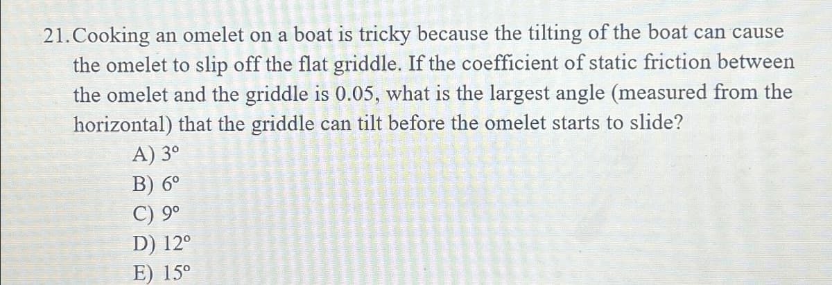 21. Cooking an omelet on a boat is tricky because the tilting of the boat can cause
the omelet to slip off the flat griddle. If the coefficient of static friction between
the omelet and the griddle is 0.05, what is the largest angle (measured from the
horizontal) that the griddle can tilt before the omelet starts to slide?
A) 3°
B) 6°
C) 9°
D) 12°
E) 15°