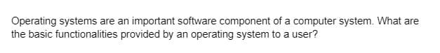 Operating systems are an important software component of a computer system. What are
the basic functionalities provided by an operating system to a user?