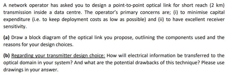 A network operator has asked you to design a point-to-point optical link for short reach (2 km)
transmission inside a data centre. The operator's primary concerns are; (i) to minimise capital
expenditure (i.e. to keep deployment costs as low as possible) and (ii) to have excellent receiver
sensitivity.
(a) Draw a block diagram of the optical link you propose, outlining the components used and the
reasons for your design choices.
(b) Regarding your transmitter design choice: How will electrical information be transferred to the
optical domain in your system? And what are the potential drawbacks of this technique? Please use
drawings in your answer.
