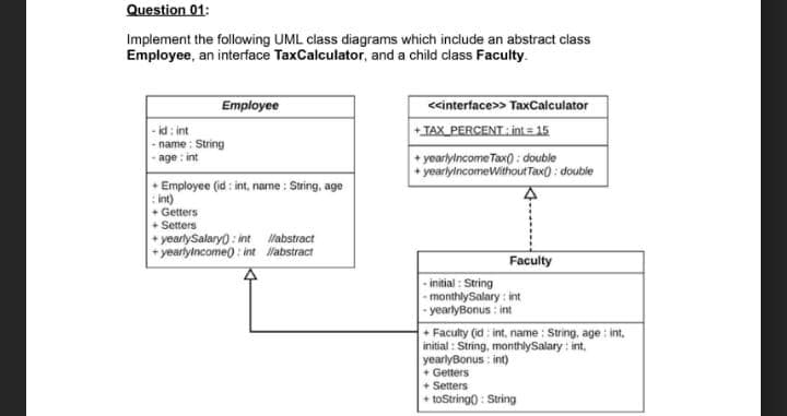 Question 01:
Implement the following UML class diagrams which include an abstract class
Employee, an interface TaxCalculator, and a child class Faculty.
<<interface>> TaxCalculator
+TAX PERCENT: int = 15
Employee
- id : int
- name : String
-age: int
+ yoarlylncome Tax) : double
+ yeariylncomeWithoutTax) : double
* Employee (id : int, name : String, age
: int)
+ Getters
+ Setters
+ yearlySalaryo : int Wabstract
+ yearlylncome) : int Wabstract
Faculty
- initial : String
- monthlySalary : int
- yearlyBonus : int
+ Faculty (id: int., name : String, age : int,
initial : String, monthlySalary : int,
yearlyBonus : int)
+ Getters
+ Setters
+ toStringo : String
