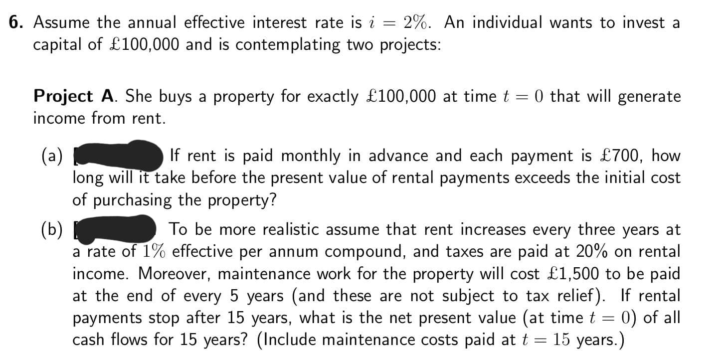 =
6. Assume the annual effective interest rate is i
capital of £100,000 and is contemplating two projects:
2%. An individual wants to invest a
Project A. She buys a property for exactly £100,000 at time t
income from rent.
(a)
If rent is paid monthly in advance and each payment is £700, how
long will it take before the present value of rental payments exceeds the initial cost
of purchasing the property?
10 that will generate
(b)
To be mo realistic assume that rent increases every three years at
a rate of 1% effective per annum compound, and taxes are paid at 20% on rental
income. Moreover, maintenance work for the property will cost £1,500 to be paid
at the end of every 5 years (and these are not subject to tax relief). If rental
payments stop after 15 years, what is the net present value (at time t = 0) of all
cash flows for 15 years? (Include maintenance costs paid at t = 15 years.)