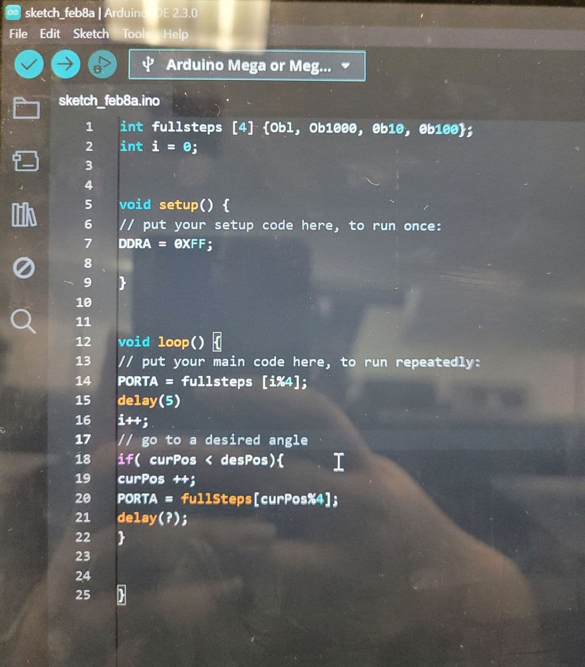sketch_feb8a | Arduino DE 2.3.0
File Edit Sketch Tools Help
lik
O
sketch_feb8a.ino
1
CEEEEEEEEEEEN
10
11
12
21
22
23
24
25
int fullsteps [4] (Obl, Ob1000, 0b10, 0b100);
int i = 0;
Arduino Mega or Meg...
void setup() {
// put your setup code here, to run once:
DDRA = 0XFF;
}
void loop() {
// put your main code here, to run repeatedly:
PORTA = fullsteps [i%4];
delay(5)
i++;
// go to a desired angle
if( curPos < desPos) {
}
I
curPos ++;
PORTA = fullsteps [curPos%4];
delay(?);
}