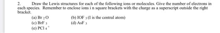 2.
Draw the Lewis structures for each of the following ions or molecules. Give the number of electrons in
each species. Remember to enclose ions in square brackets with the charge as a superscript outside the right
bracket.
(a) Br 20
(c) BrF 3
(e) PCI 4*
(b) IOF 3 (I is the central atom)
(d) ASF 3