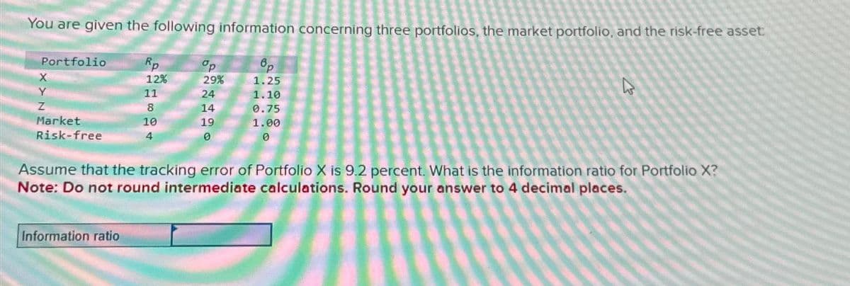 You are given the following information concerning three portfolios, the market portfolio, and the risk-free asset:
8p
1.25
Portfolio
X
Y
Z
Market
Risk-free
Rp
12%
Information ratio
11
8
10
4
S24499
op
29%
14
19
1.10
0.75
1.00
0
4
Assume that the tracking error of Portfolio X is 9.2 percent. What is the information ratio for Portfolio X?
Note: Do not round intermediate calculations. Round your answer to 4 decimal places.