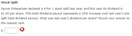 Stock Split
Fauver Enterprises declared a 4-for-1 stock split last year, and this year its dividend is
$1.00 per share. This total dividend payout represents a 10% increase over last year's pre-
split total dividend payout. What was last year's dividend per share? Round your answer to
the nearest cent.
69