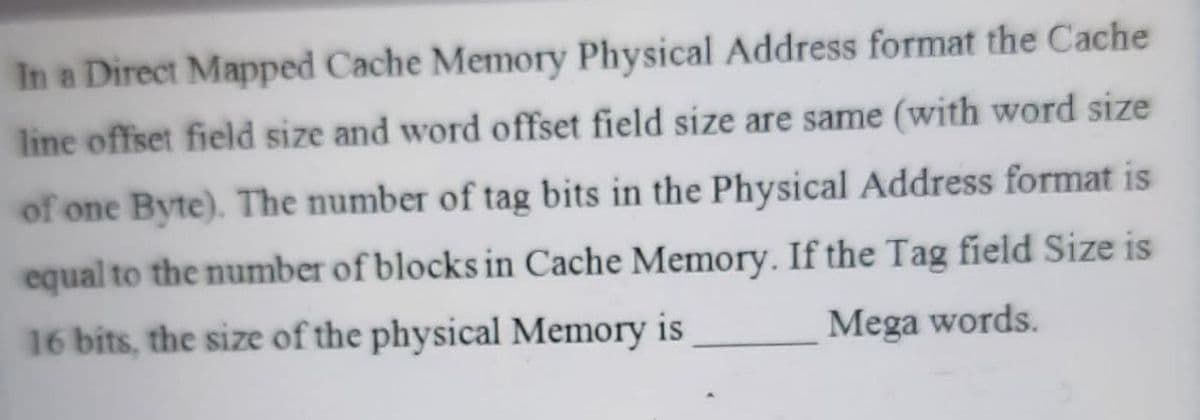 In a Direct Mapped Cache Memory Physical Address format the Cache
line offset field size and word offset field size are same (with word size
of one Byte). The number of tag bits in the Physical Address format is
equal to the number of blocks in Cache Memory. If the Tag field Size is
Mega words.
16 bits, the size of the physical Memory is