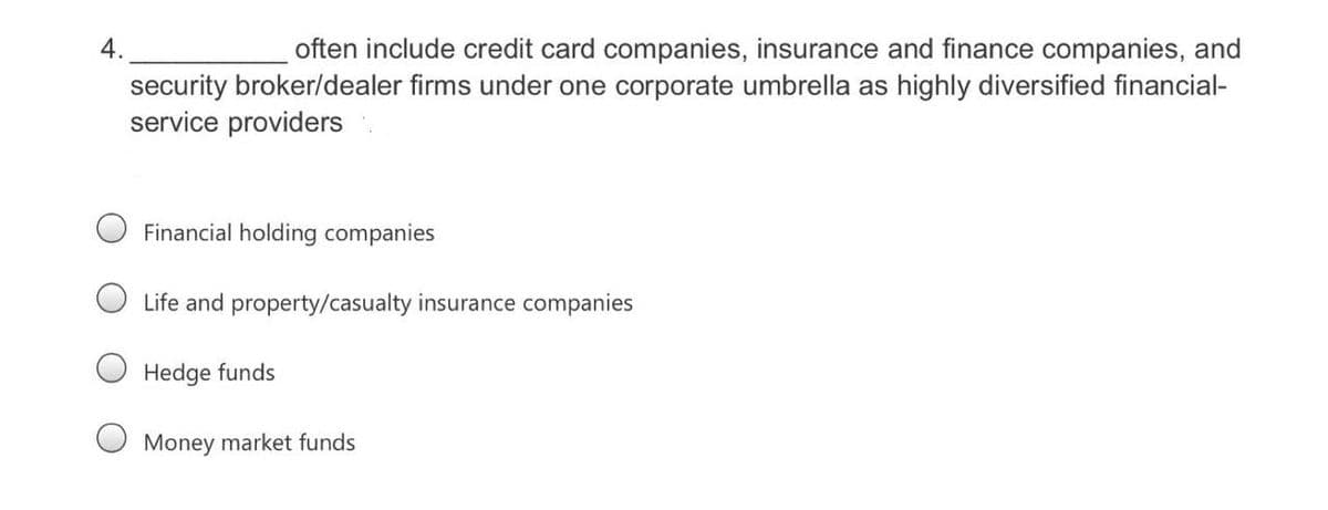 4.
often include credit card companies, insurance and finance companies, and
security broker/dealer firms under one corporate umbrella as highly diversified financial-
service providers
Financial holding companies
Life and property/casualty insurance companies
Hedge funds
O Money market funds
