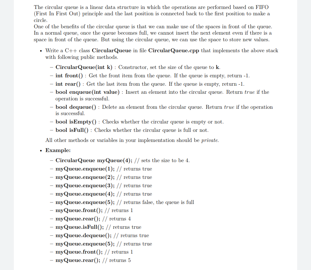 The circular queue is a linear data structure in which the operations are performed based on FIFO
(First In First Out) principle and the last position is connected back to the first position to make a
circle.
One of the benefits of the circular queue is that we can make use of the spaces in front of the queue.
In a normal queue, once the queue becomes full, we cannot insert the next element even if there is a
space in front of the queue. But using the circular queue, we can use the space to store new values.
• Write a C++ class CircularQueue in file CircularQueue.cpp that implements the above stack
with following public methods.
CircularQueue(int k) : Constructor, set the size of the queue to k.
- int front() : Get the front item from the queue. If the queue is empty, return -1.
- int rear() : Get the last item from the queue. If the queue is empty, return -1.
- bool enqueue(int value) : Insert an element into the circular queue. Return true if the
operation is successful.
- bool dequeue() : Delete an element from the circular queue. Return true if the operation
is successful.
- bool isEmpty() : Checks whether the circular queue is empty or not.
- bool isFull() : Checks whether the circular queue is full or not.
All other methods or variables in your implementation should be private.
Example:
CircularQueue myQueue(4); // sets the size to be 4.
myQueue.enqueue(1); // returns true
myQueue.enqueue(2); // returns true
myQueue.enqueue(3); // returns true
- myQueue.enqueue(4); // returns true
- myQueue.enqueue(5); // returns false, the queue is full
myQueue.front(); // returns 1
myQueue.rear(); // returns 4
- myQueue.isFull(); // returns true
- myQueue.dequeue(); // returns true
- myQueue.enqueue(5); // returns true
- myQueue.front(); // returns 1
myQueue.rear(); // returns 5
