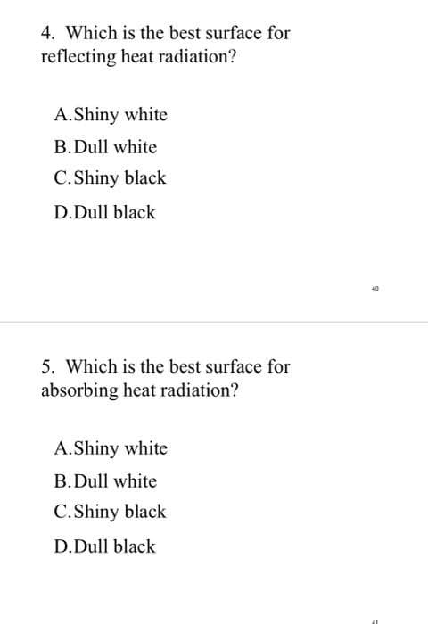 4. Which is the best surface for
reflecting heat radiation?
A.Shiny white
B.Dull white
C.Shiny black
D.Dull black
5. Which is the best surface for
absorbing heat radiation?
A.Shiny white
B.Dull white
C.Shiny black
D.Dull black
40