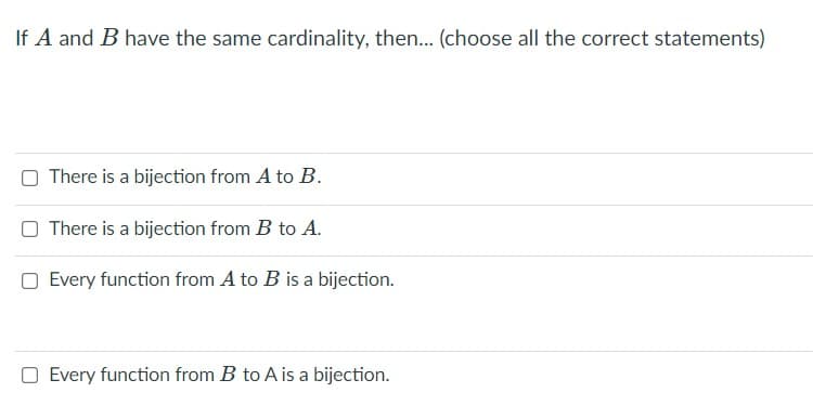 If A and B have the same cardinality, then.... (choose all the correct statements)
O There is a bijection from A to B.
O There is a bijection from B to A.
O Every function from A to B is a bijection.
O Every function from B to A is a bijection.
