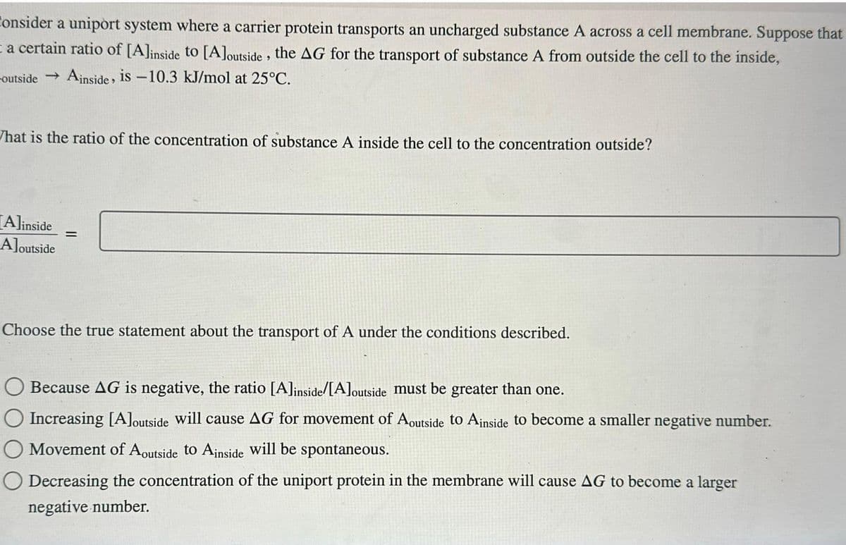 Consider a uniport system where a carrier protein transports an uncharged substance A across a cell membrane. Suppose that
ta certain ratio of [A]inside to [A]outside, the AG for the transport of substance A from outside the cell to the inside,
outside → Ainside, is -10.3 kJ/mol at 25°C.
What is the ratio of the concentration of substance A inside the cell to the concentration outside?
Alinside
Aloutside
=
Choose the true statement about the transport of A under the conditions described.
Because AG is negative, the ratio [A]inside/[A]outside must be greater than one.
Increasing [A]outside will cause AG for movement of Aoutside to Ainside to become a smaller negative number.
Movement of Aoutside to Ainside will be spontaneous.
Decreasing the concentration of the uniport protein in the membrane will cause AG to become a larger
negative number.