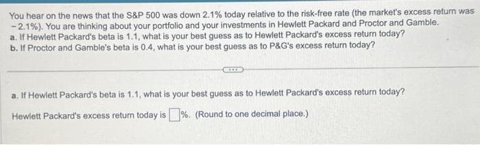 You hear on the news that the S&P 500 was down 2.1% today relative to the risk-free rate (the market's excess return was
-2.1%). You are thinking about your portfolio and your investments in Hewlett Packard and Proctor and Gamble.
a. If Hewlett Packard's beta is 1.1, what is your best guess as to Hewlett Packard's excess return today?
b. If Proctor and Gamble's beta is 0.4, what is your best guess as to P&G's excess return today?
KIDE
a. If Hewlett Packard's beta is 1.1, what is your best guess as to Hewlett Packard's excess return today?
Hewlett Packard's excess return today is %. (Round to one decimal place.)