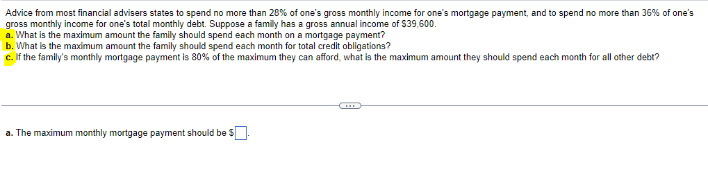 Advice from most financial advisers states to spend no more than 28% of one's gross monthly income for one's mortgage payment, and to spend no more than 36% of one's
gross monthly income for one's total monthly debt. Suppose a family has a gross annual income of $39,600.
a. What is the maximum amount the family should spend each month on a mortgage payment?
b. What is the maximum amount the family should spend each month for total credit obligations?
c. If the family's monthly mortgage payment is 80% of the maximum they can afford, what is the maximum amount they should spend each month for all other debt?
a. The maximum monthly mortgage payment should be $
C