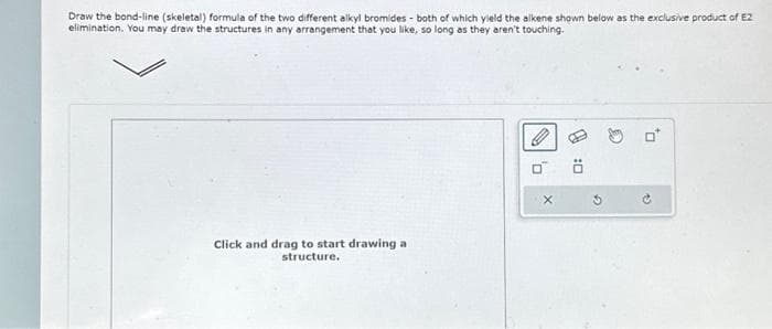 Draw the bond-line (skeletal) formula of the two different alkyl bromides - both of which yield the alkene shown below as the exclusive product of E2
elimination. You may draw the structures in any arrangement that you like, so long as they aren't touching.
Click and drag to start drawing a
structure.
X
D
13