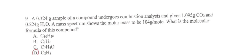 9. A 0.324 g sample of a compound undergoes combustion analysis and gives 1.095g CO₂ and
0.224g H₂O. A mass spectrum shows the molar mass to be 104g/mole. What is the molecular
formula of this compound?
A. C10H10
B. C₂H₂
C. C₂H4O
(D) C8H8