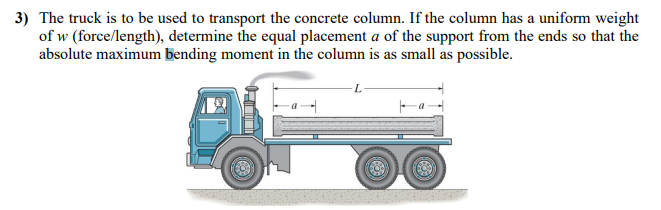 3) The truck is to be used to transport the concrete column. If the column has a uniform weight
of w (force/length), determine the equal placement a of the support from the ends so that the
absolute maximum bending moment in the column is as small as possible.
