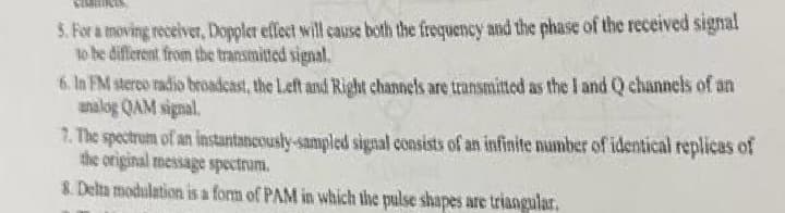 5. For a moving receiver, Doppler effect will cause both the frequency and the phase of the received signal
to be different from the transmitted signal.
6. In FM stereo radio broadcast, the Left and Right channels are transmitted as the I and Q channels of an
analog QAM signal.
7. The spectrum of an instantaneously-sampled signal consists of an infinite number of identical replicas of
the original message spectrum.
8. Delta modulation is a form of PAM in which the pulse shapes are triangular.