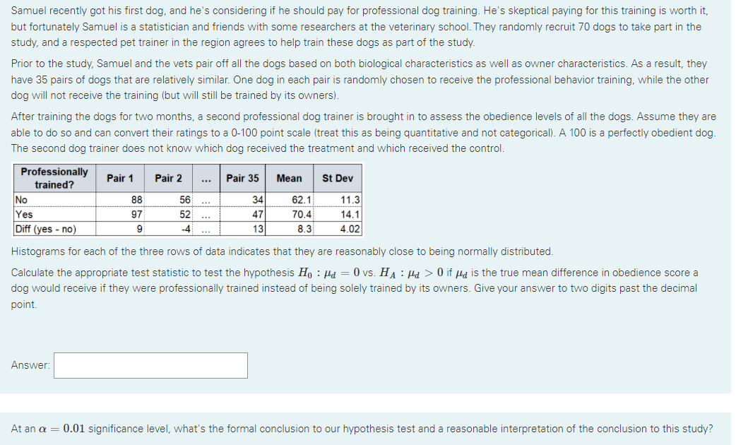 Samuel recently got his first dog, and he's considering if he should pay for professional dog training. He's skeptical paying for this training is worth it,
but fortunately Samuel is a statistician and friends with some researchers at the veterinary school. They randomly recruit 70 dogs to take part in the
study, and a respected pet trainer in the region agrees to help train these dogs as part of the study.
Prior to the study, Samuel and the vets pair off all the dogs based on both biological characteristics as well as owner characteristics. As a result, they
have 35 pairs of dogs that are relatively similar. One dog in each pair is randomly chosen to receive the professional behavior training, while the other
dog will not receive the training (but will still be trained by its owners).
After training the dogs for two months, a second professional dog trainer is brought in to assess the obedience levels of all the dogs. Assume they are
able to do so and can convert their ratings to a 0-100 point scale (treat this as being quantitative and not categorical). A 100 is a perfectly obedient dog.
The second dog trainer does not know which dog received the treatment and which received the control.
Professionally
Pair 1
Pair 2
Pair 35
Mean
St Dev
trained?
No
88
56
34
62.1
11.3
...
Yes
97
52
47
70.4
14.1
..
Diff (yes - no)
9
-4
13
8.3
4.02
..
Histograms for each of the three rows of data indicates that they are reasonably close to being normally distributed.
Calculate the appropriate test statistic to test the hypothesis Ho : Ha = 0 vs. HA : Hà > 0 if µa is the true mean difference in obedience score a
dog would receive if they were professionally trained instead of being solely trained by its owners. Give your answer to two digits past the decimal
point.
Answer:
At an a = 0.01 significance level, what's the formal conclusion to our hypothesis test and a reasonable interpretation of the conclusion to this study?
