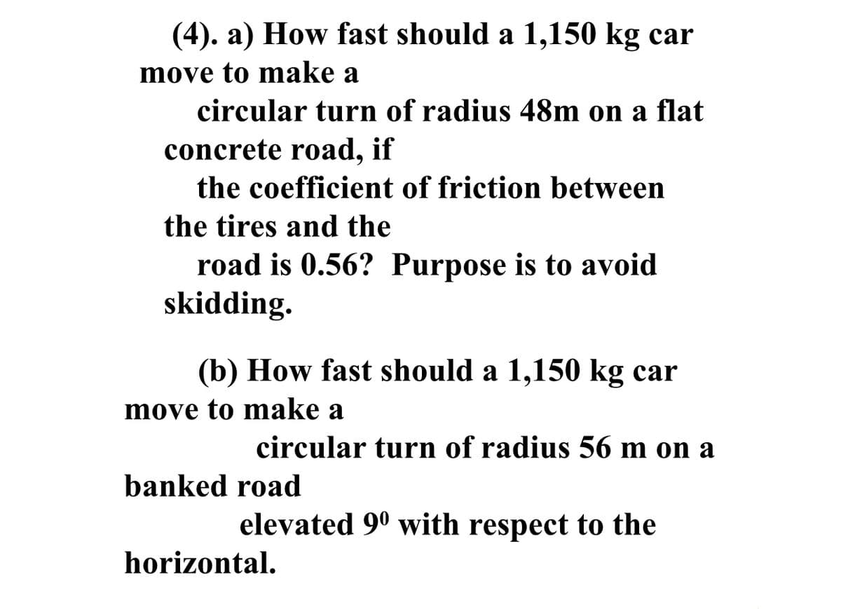 (4). a) How fast should a 1,150 kg car
move to make a
circular turn of radius 48m on a flat
concrete road, if
the coefficient of friction between
the tires and the
road is 0.56? Purpose is to avoid
skidding.
(b) How fast should a 1,150 kg car
move to make a
circular turn of radius 56 m on a
banked road
elevated 9° with respect to the
horizontal.
